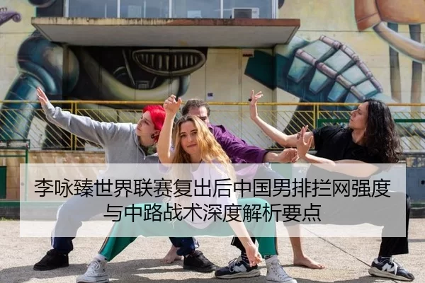 李咏臻世界联赛复出后中国男排拦网强度与中路战术深度解析要点